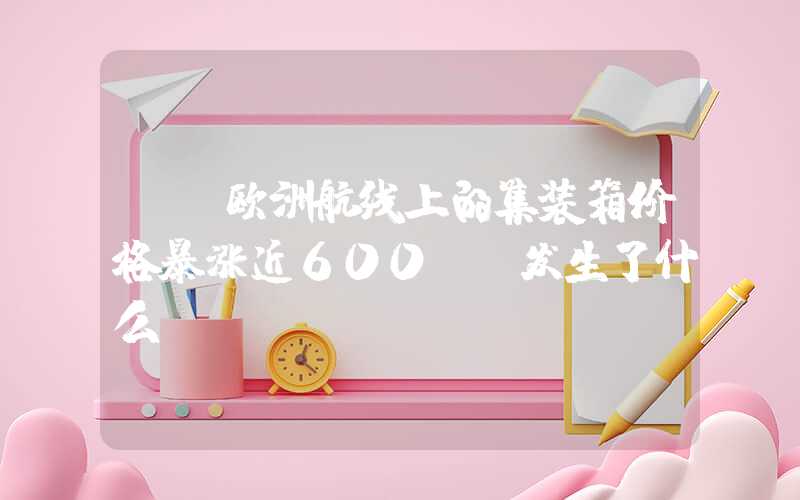 {}欧洲航线上的集装箱价格暴涨近600%，发生了什么？