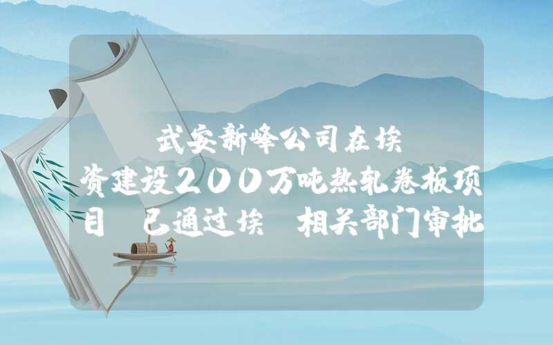 {}武安新峰公司在埃及投资建设200万吨热轧卷板项目，已通过埃及相关部门审批