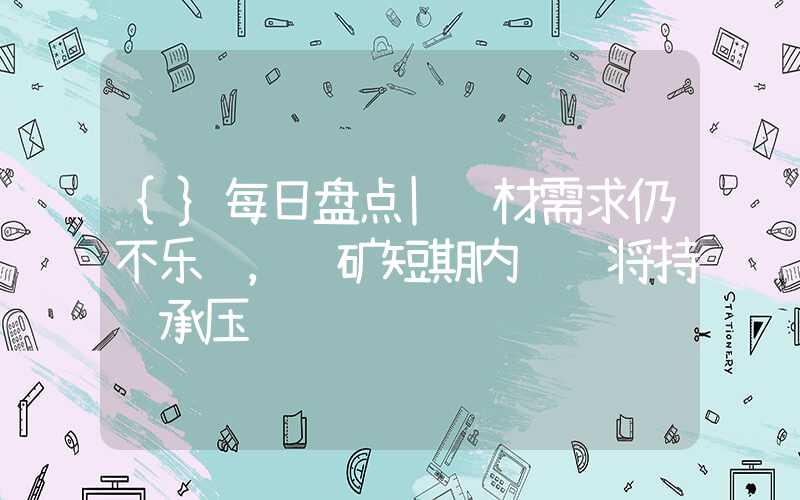 {}每日盘点|钢材需求仍不乐观，铁矿短期内预计将持续承压