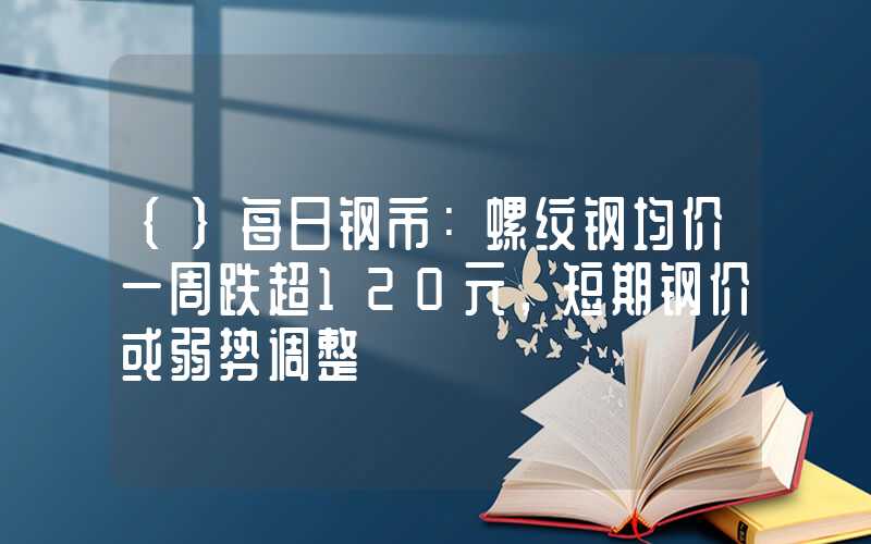 {}每日钢市：螺纹钢均价一周跌超120元，短期钢价或弱势调整