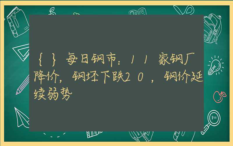 {}每日钢市：11家钢厂降价，钢坯下跌20，钢价延续弱势
