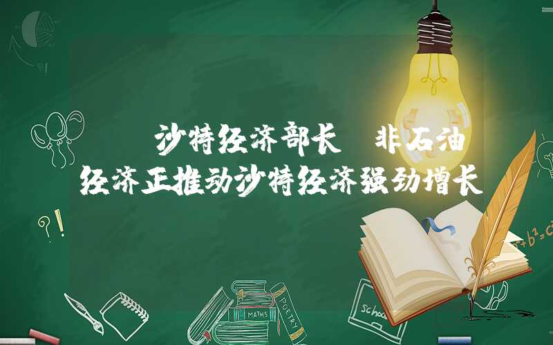 {}沙特经济部长：非石油经济正推动沙特经济强劲增长