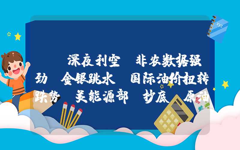 {}深夜利空！非农数据强劲，金银跳水！国际油价扭转跌势！美能源部“抄底”原油！-2023129