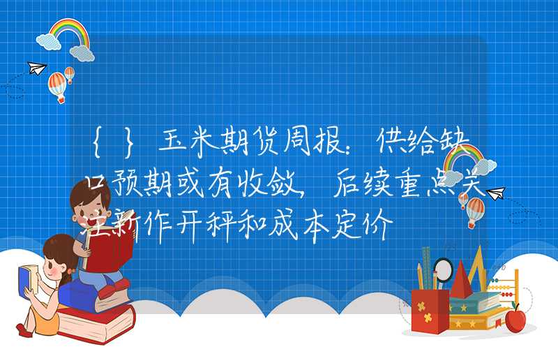 {}玉米期货周报：供给缺口预期或有收敛，后续重点关注新作开秤和成本定价