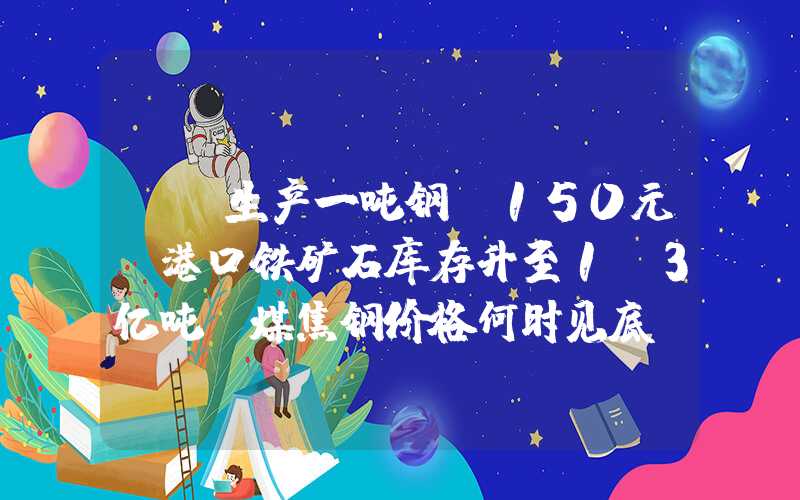 {}生产一吨钢亏150元！港口铁矿石库存升至1.3亿吨，煤焦钢价格何时见底？