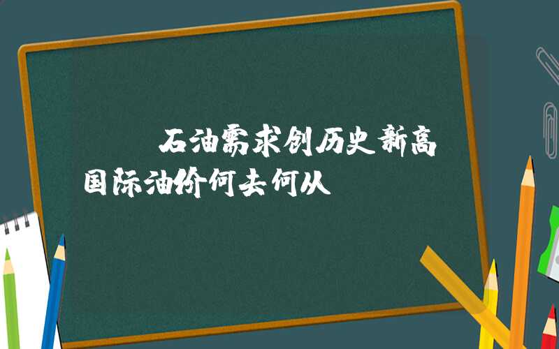 {}石油需求创历史新高！国际油价何去何从？