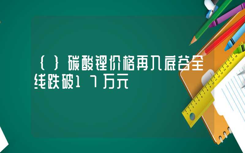 {}碳酸锂价格再入底谷全线跌破17万元