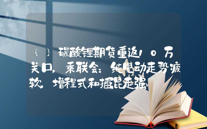 {}碳酸锂期货重返10万关口，乘联会：纯电动走势疲软，增程式和插混走强