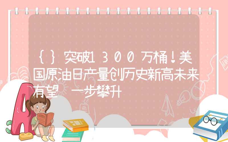 {}突破1300万桶！美国原油日产量创历史新高未来有望进一步攀升