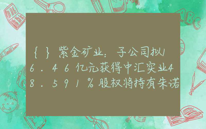 {}紫金矿业：子公司拟16.46亿元获得中汇实业48.591%股权将持有朱诺铜矿探矿权