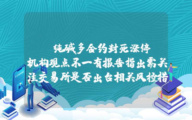 {}纯碱多合约封死涨停！机构观点不一有报告指出需关注交易所是否出台相关风控措施