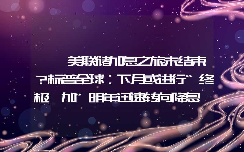 {}美联储加息之旅未结束？标普全球：下月或进行“终极一加”明年迅速转向降息