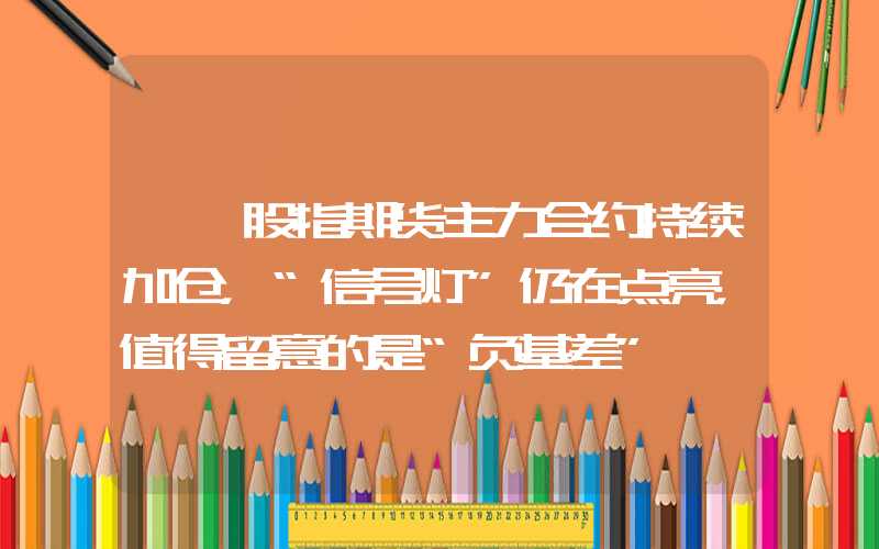 {}股指期货主力合约持续加仓，“信号灯”仍在点亮，值得留意的是“负基差”