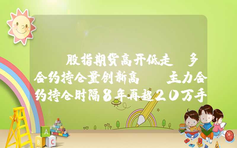 {}股指期货高开低走：多合约持仓量创新高IF主力合约持仓时隔8年再超20万手！