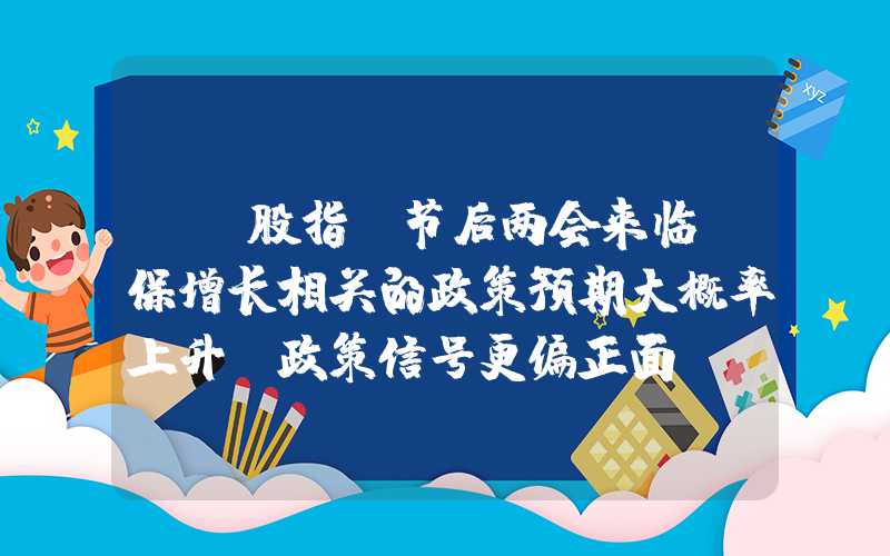 {}股指：节后两会来临，保增长相关的政策预期大概率上升，政策信号更偏正面