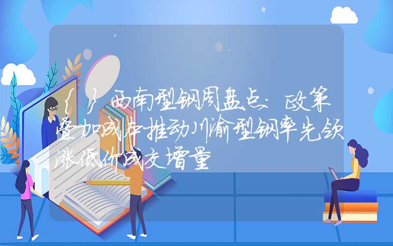 {}西南型钢周盘点：政策叠加成本推动川渝型钢率先领涨低价成交增量