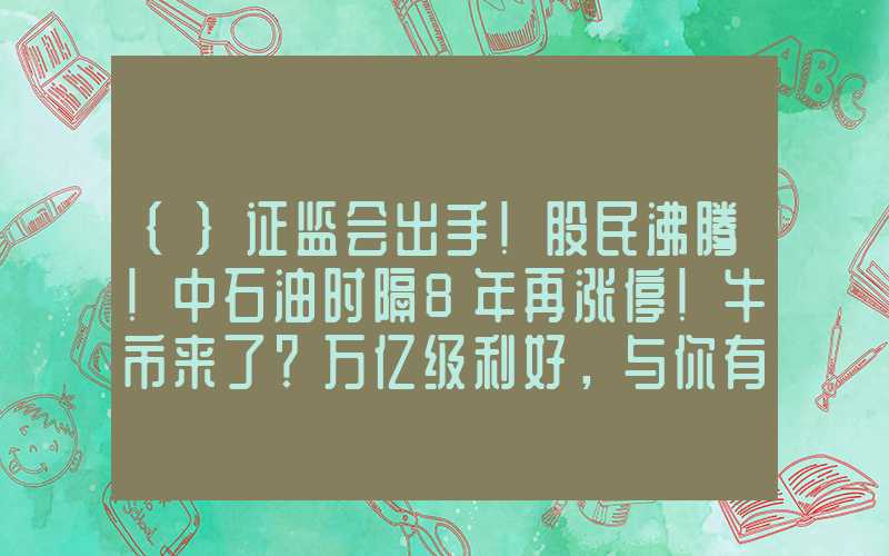 {}证监会出手！股民沸腾！中石油时隔8年再涨停！牛市来了？万亿级利好，与你有关……