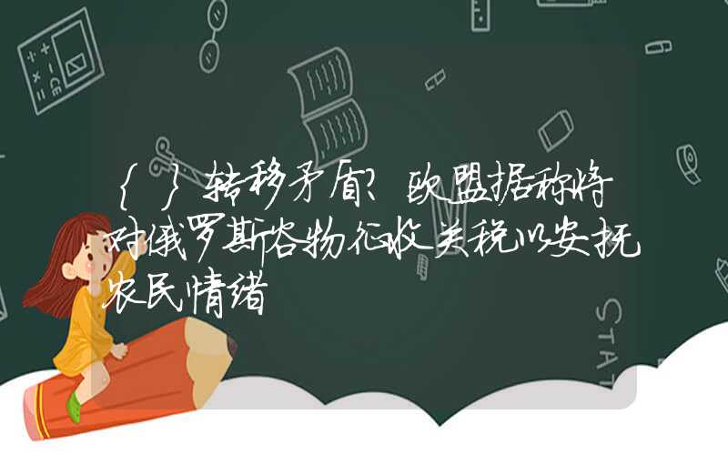 {}转移矛盾？欧盟据称将对俄罗斯谷物征收关税以安抚农民情绪