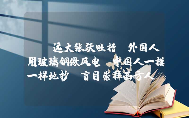 {}远大张跃吐槽：外国人用玻璃钢做风电，中国人一模一样地抄，盲目崇拜西方人