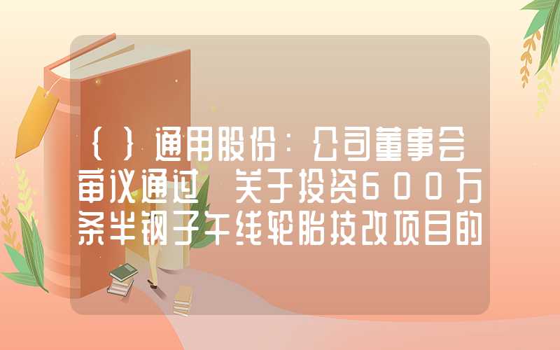 {}通用股份：公司董事会审议通过《关于投资600万条半钢子午线轮胎技改项目的议案》