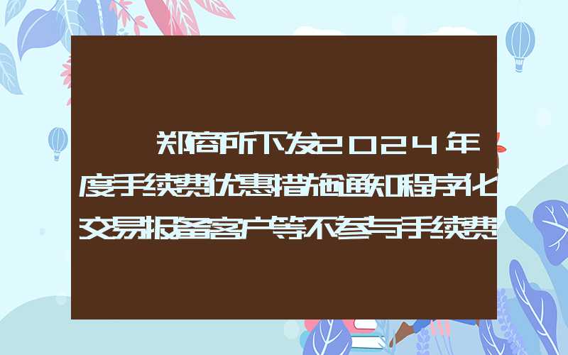 {}郑商所下发2024年度手续费优惠措施通知程序化交易报备客户等不参与手续费减收