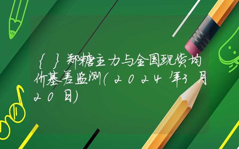 {}郑糖主力与全国现货均价基差监测（2024年3月20日）