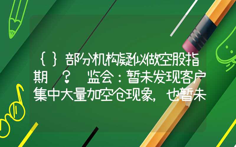 {}部分机构疑似做空股指期货？证监会：暂未发现客户集中大量加空仓现象，也暂未发现关联账户联合做空的行为