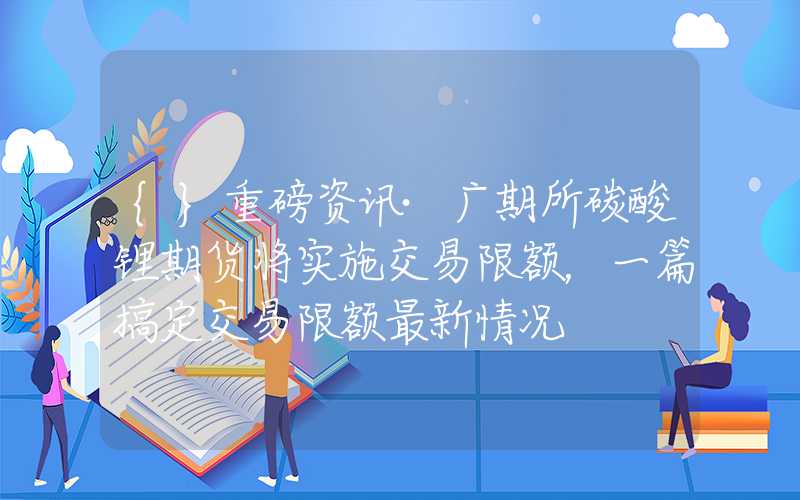 {}重磅资讯·广期所碳酸锂期货将实施交易限额，一篇搞定交易限额最新情况