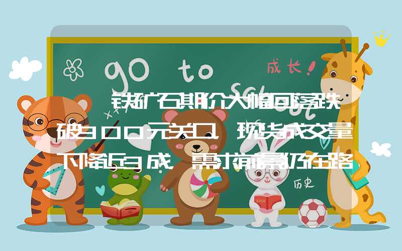 {}铁矿石期价大幅回落跌破900元关口，现货成交量下降近3成，需求前景仍在路上？