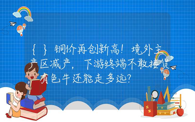 {}铜价再创新高！境外主产区减产，下游终端不敢接货，有色牛还能走多远？