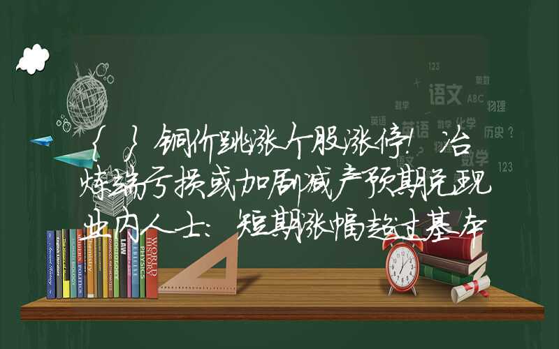 {}铜价跳涨个股涨停！冶炼端亏损或加剧减产预期兑现业内人士：短期涨幅超过基本面支撑