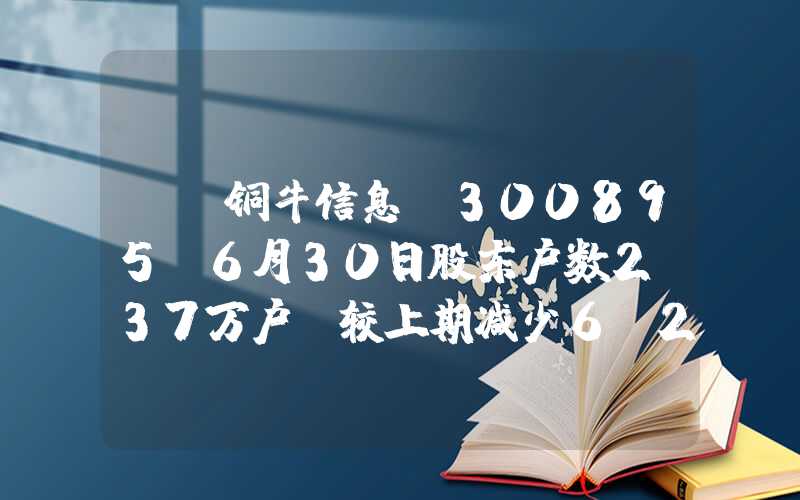 {}铜牛信息(300895)6月30日股东户数2.37万户，较上期减少6.27%