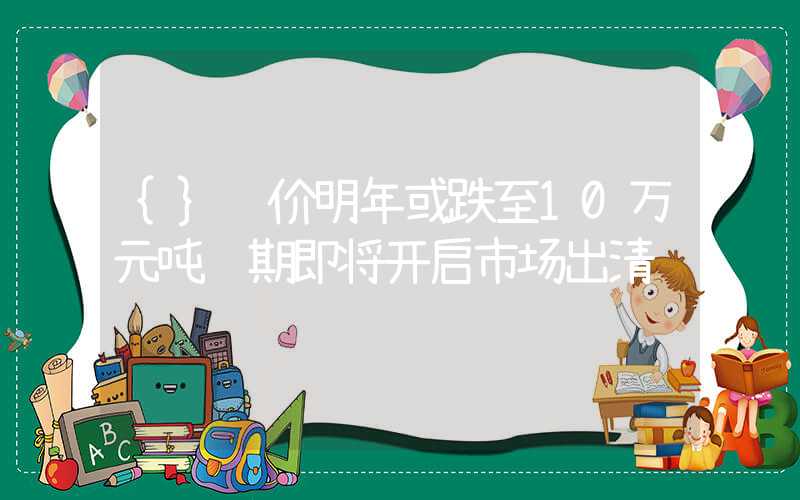 {}锂价明年或跌至10万元吨预期即将开启市场出清