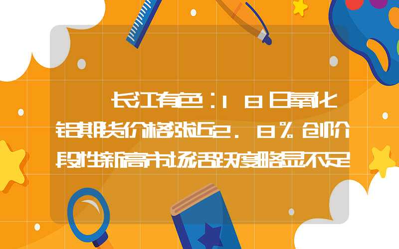 {}长江有色：18日氧化铝期货价格涨近2.8%创阶段性新高市场活跃度略显不足