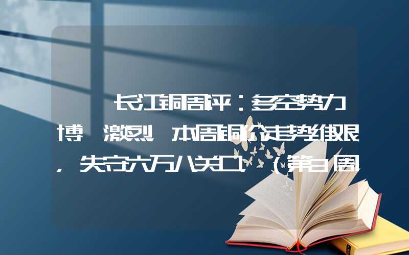 {}长江铜周评：多空势力博弈激烈，本周铜价走势维艰，失守六万八关口，（第3周）