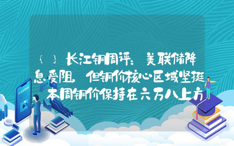 {}长江铜周评：美联储降息受阻，但铜价核心区域坚挺，本周铜价保持在六万八上方（第2周）