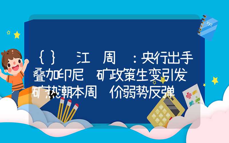 {}长江镍周评：央行出手叠加印尼镍矿政策生变引发购矿热潮本周镍价弱势反弹