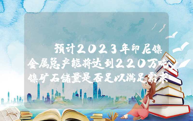 {}预计2023年印尼镍金属总产能将达到220万吨镍矿石储量是否足以满足需求？