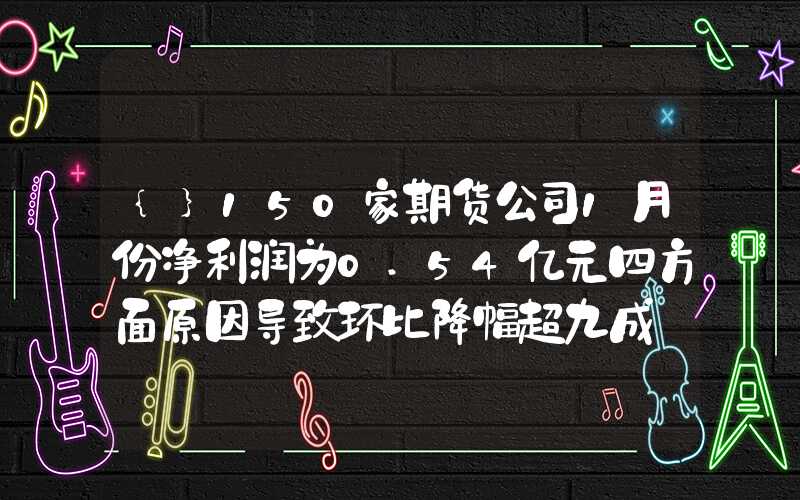 {}150家期货公司1月份净利润为0.54亿元四方面原因导致环比降幅超九成