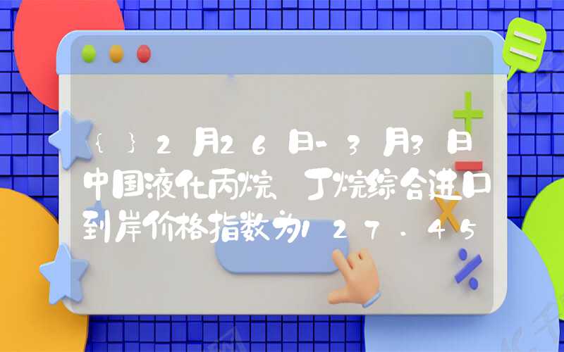 {}2月26日-3月3日中国液化丙烷、丁烷综合进口到岸价格指数为127.45、114.84点