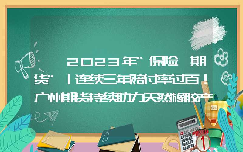 {}2023年“保险+期货”｜连续三年赔付率过百！广州期货持续助力天然橡胶产业发展