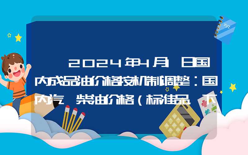 {}2024年4月1日国内成品油价格按机制调整：国内汽、柴油价格（标准品，下同）每吨分别提高200元、190元