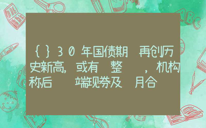 {}30年国债期货再创历史新高，或有调整风险，机构称后续长端现券及远月合约较优