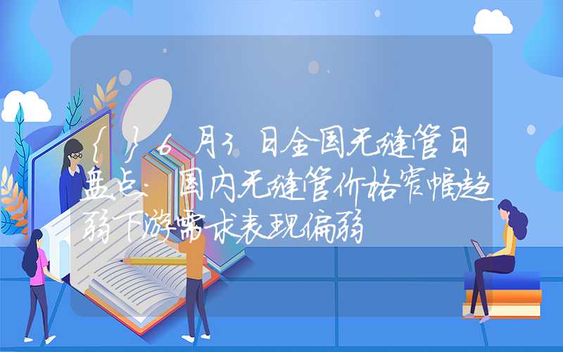 {}6月3日全国无缝管日盘点：国内无缝管价格窄幅趋弱下游需求表现偏弱