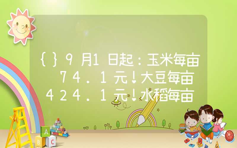 {}9月1日起：玉米每亩补贴74.1元！大豆每亩补贴424.1元！水稻每亩补贴135元！月底前到账！