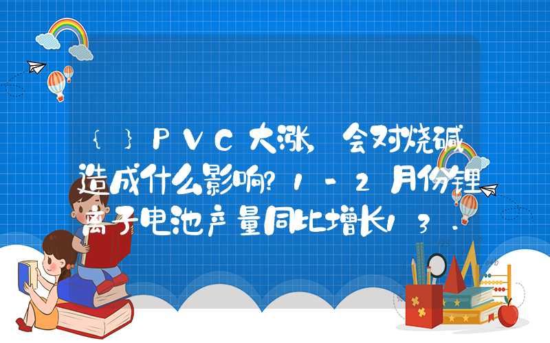 {}PVC大涨，会对烧碱造成什么影响？1-2月份锂离子电池产量同比增长13.5%，带动纯碱、烧碱需求