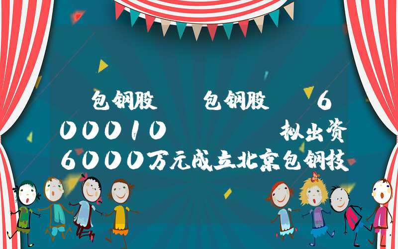 “包钢股份”包钢股份(600010.SH)：拟出资6000万元成立北京包钢技术公司