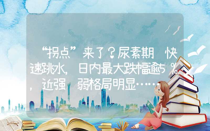 “拐点”来了？尿素期货快速跳水，日内最大跌幅逾5%，近强远弱格局明显……