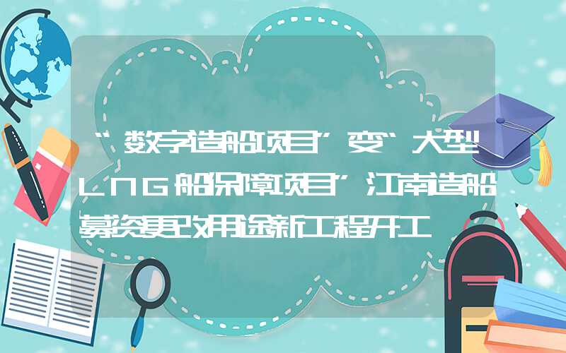 “数字造船项目”变“大型LNG船保障项目”江南造船募资更改用途新工程开工