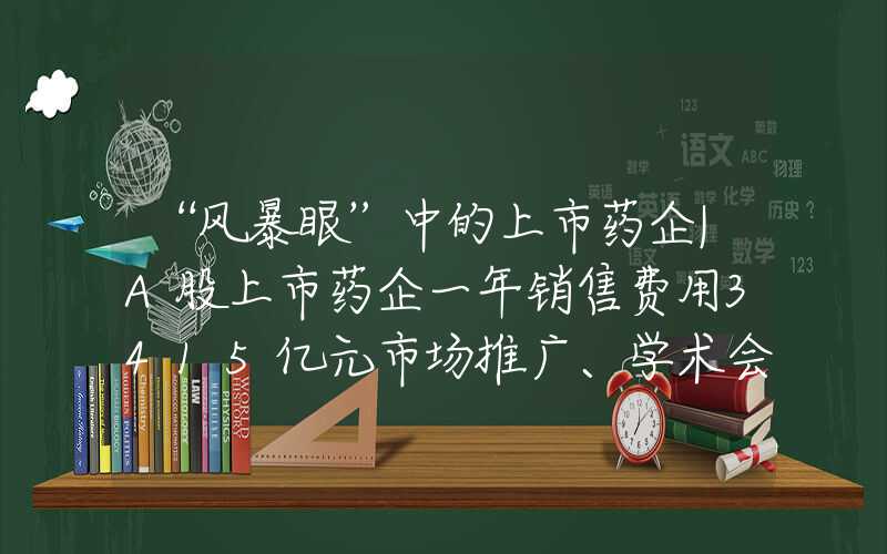 “风暴眼”中的上市药企|A股上市药企一年销售费用3415亿元市场推广、学术会议中到底藏着什么“花头精”?